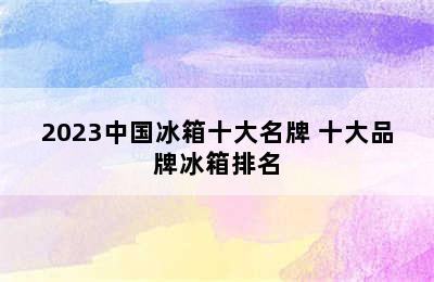 2023中国冰箱十大名牌 十大品牌冰箱排名